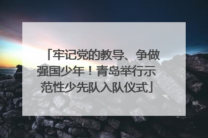 牢记党的教导、争做强国少年！青岛举行示范性少先队入队仪式